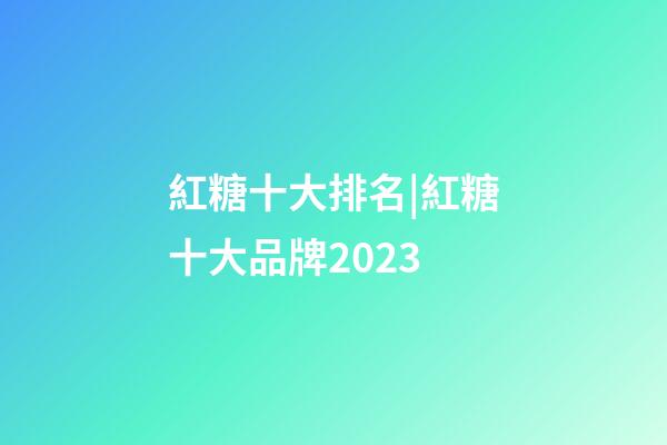 紅糖十大排名|紅糖十大品牌2023-第1張-商標起名-玄機派